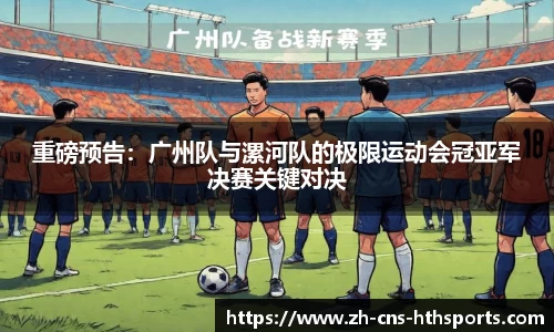 重磅预告:广州队与漯河队的极限运动会冠亚军决赛关键对决